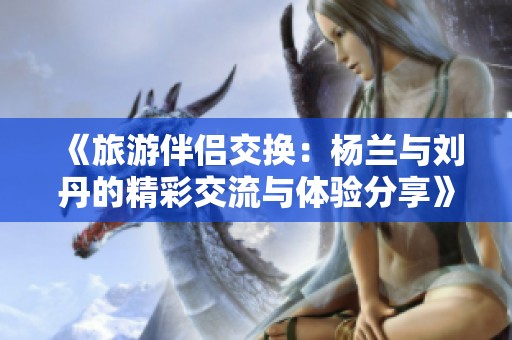 《旅游伴侣交换：杨兰与刘丹的精彩交流与体验分享》