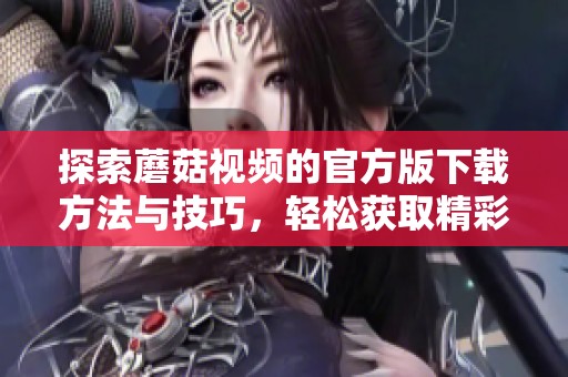 探索蘑菇视频的官方版下载方法与技巧，轻松获取精彩内容