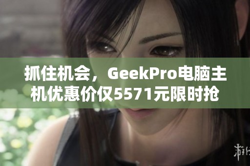 抓住机会，GeekPro电脑主机优惠价仅5571元限时抢购！