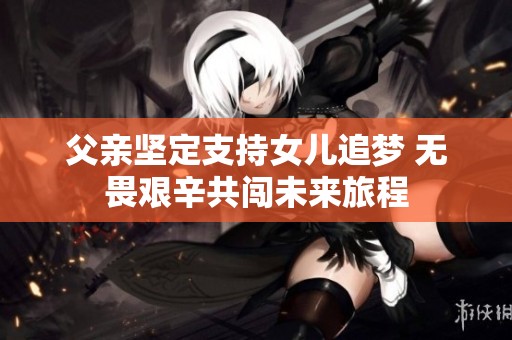 父亲坚定支持女儿追梦 无畏艰辛共闯未来旅程
