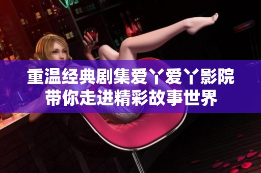 重温经典剧集爱丫爱丫影院带你走进精彩故事世界