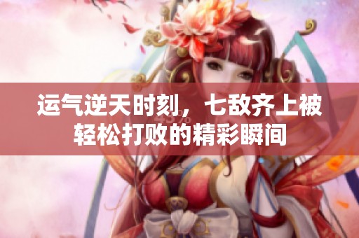 运气逆天时刻，七敌齐上被轻松打败的精彩瞬间