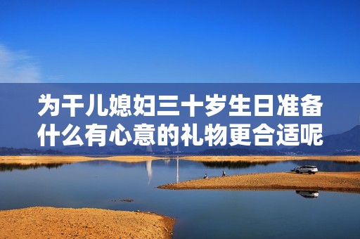 为干儿媳妇三十岁生日准备什么有心意的礼物更合适呢