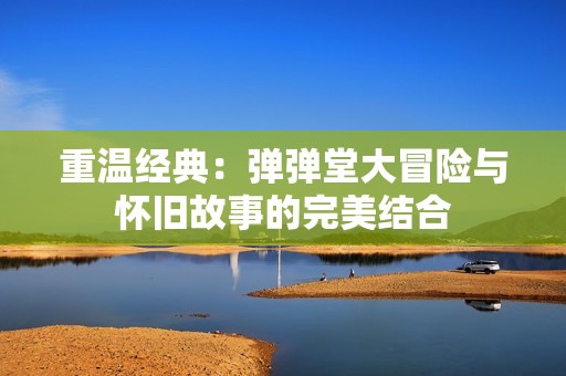 重温经典：弹弹堂大冒险与怀旧故事的完美结合
