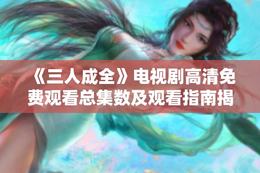 《三人成全》电视剧高清免费观看总集数及观看指南揭秘