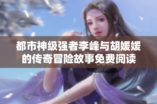 都市神级强者李峰与胡媛媛的传奇冒险故事免费阅读 都市神级强者李峰与胡媛媛的传奇冒险故事免费阅读