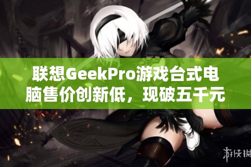 联想GeekPro游戏台式电脑售价创新低，现破五千元大关！