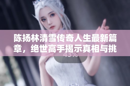 陈扬林清雪传奇人生最新篇章，绝世高手揭示真相与挑战