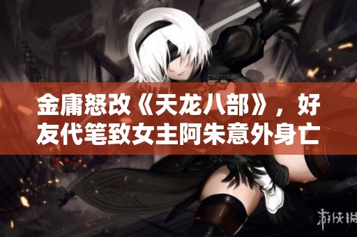 金庸怒改《天龙八部》，好友代笔致女主阿朱意外身亡