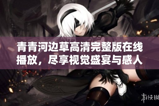 青青河边草高清完整版在线播放，尽享视觉盛宴与感人故事