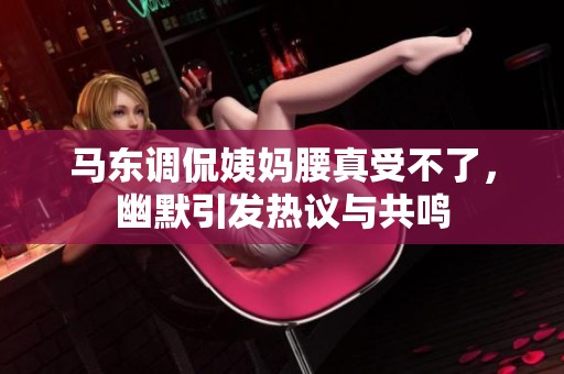 马东调侃姨妈腰真受不了，幽默引发热议与共鸣