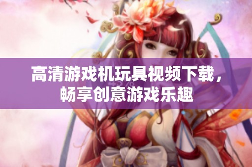 高清游戏机玩具视频下载，畅享创意游戏乐趣