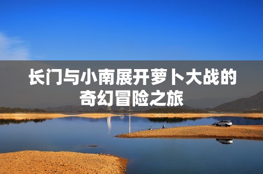 长门与小南展开萝卜大战的奇幻冒险之旅