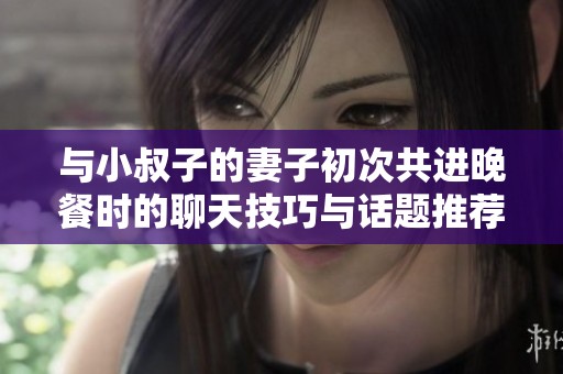 与小叔子的妻子初次共进晚餐时的聊天技巧与话题推荐