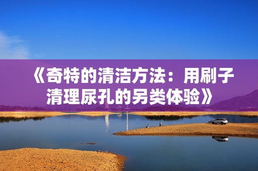 《奇特的清洁方法：用刷子清理尿孔的另类体验》