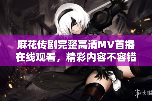 麻花传剧完整高清MV首播在线观看，精彩内容不容错过