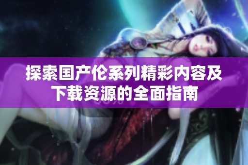探索国产伦系列精彩内容及下载资源的全面指南