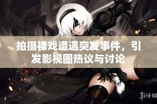 拍摄裸戏遭遇突发事件，引发影视圈热议与讨论