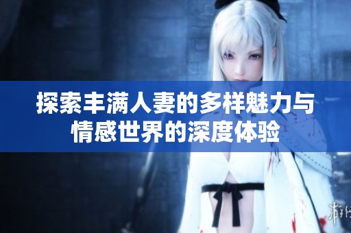 探索丰满人妻的多样魅力与情感世界的深度体验