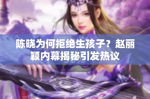 陈晓为何拒绝生孩子？赵丽颖内幕揭秘引发热议