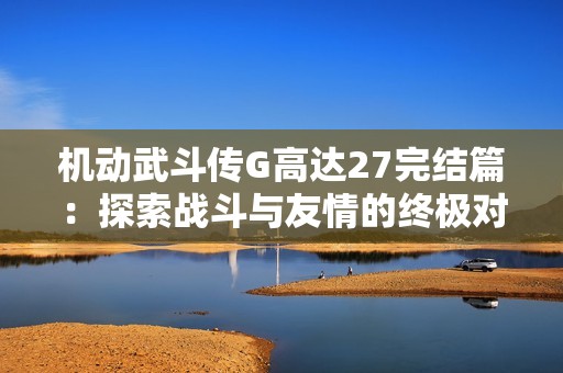 机动武斗传G高达27完结篇：探索战斗与友情的终极对决