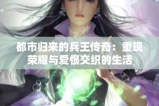 都市归来的兵王传奇：重现荣耀与爱恨交织的生活