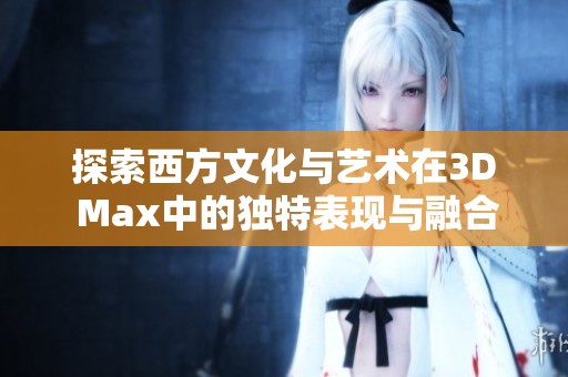 探索西方文化与艺术在3D Max中的独特表现与融合