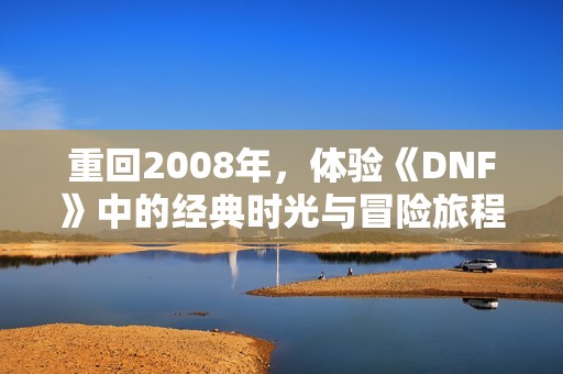 重回2008年，体验《DNF》中的经典时光与冒险旅程