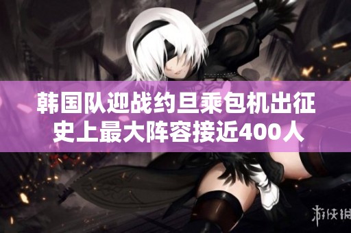 韩国队迎战约旦乘包机出征 史上最大阵容接近400人