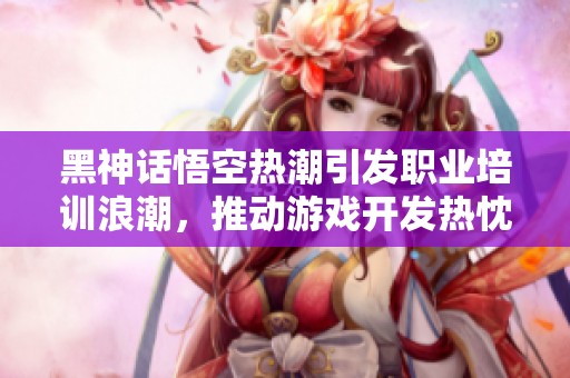 黑神话悟空热潮引发职业培训浪潮，推动游戏开发热忱