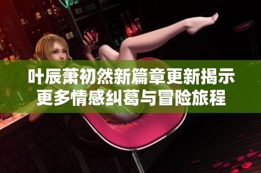 叶辰萧初然新篇章更新揭示更多情感纠葛与冒险旅程