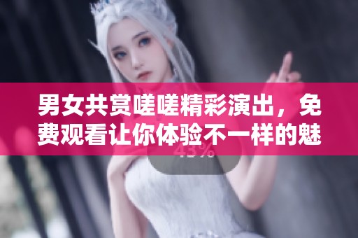 男女共赏嗟嗟精彩演出，免费观看让你体验不一样的魅力
