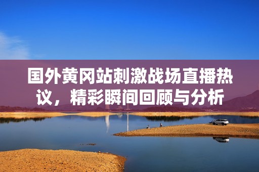 国外黄冈站刺激战场直播热议，精彩瞬间回顾与分析