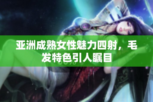 亚洲成熟女性魅力四射，毛发特色引人瞩目