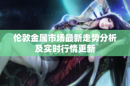 伦敦金属市场最新走势分析及实时行情更新