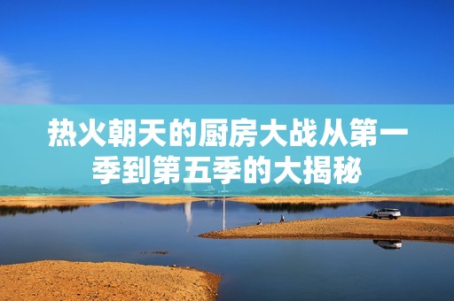 热火朝天的厨房大战从第一季到第五季的大揭秘