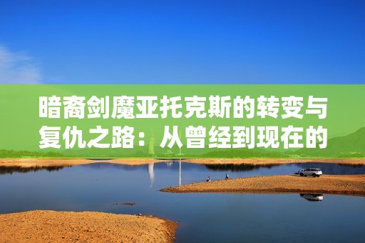 暗裔剑魔亚托克斯的转变与复仇之路：从曾经到现在的传奇故事