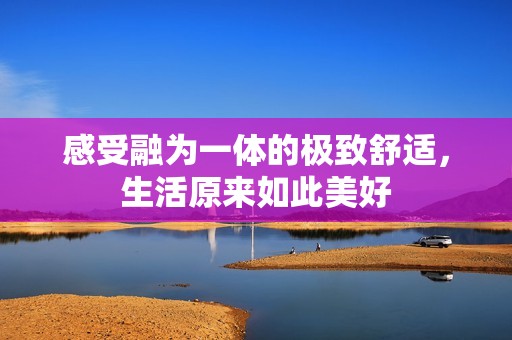 感受融为一体的极致舒适，生活原来如此美好