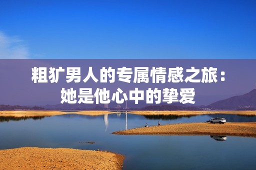 粗犷男人的专属情感之旅：她是他心中的挚爱