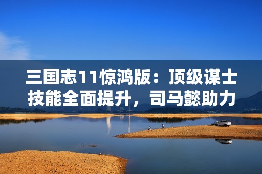 三国志11惊鸿版：顶级谋士技能全面提升，司马懿助力主公化解危机