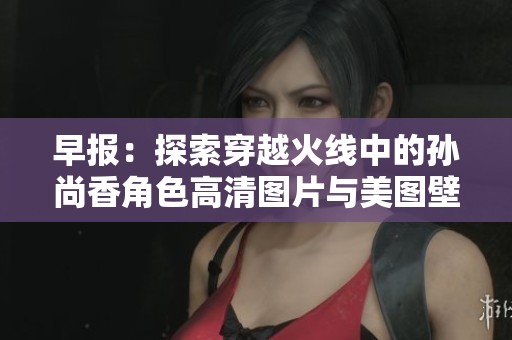 早报：探索穿越火线中的孙尚香角色高清图片与美图壁纸分享