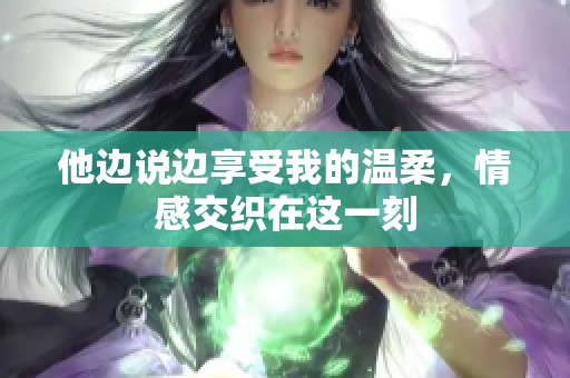 他边说边享受我的温柔，情感交织在这一刻