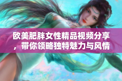 欧美肥胖女性精品视频分享，带你领略独特魅力与风情