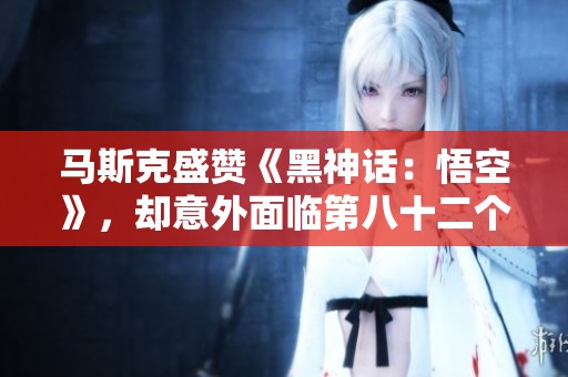 马斯克盛赞《黑神话：悟空》，却意外面临第八十二个挑战