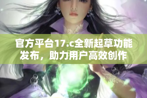 官方平台17.c全新起草功能发布，助力用户高效创作