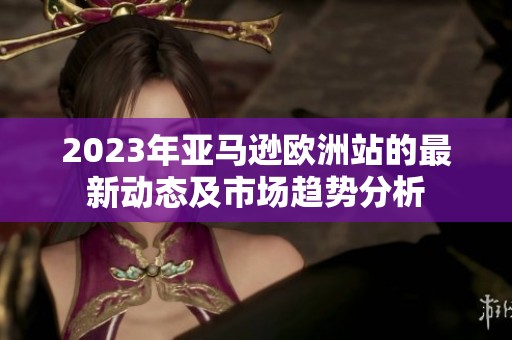 2023年亚马逊欧洲站的最新动态及市场趋势分析