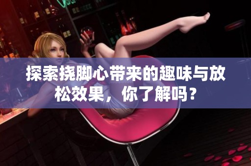 探索挠脚心带来的趣味与放松效果，你了解吗？