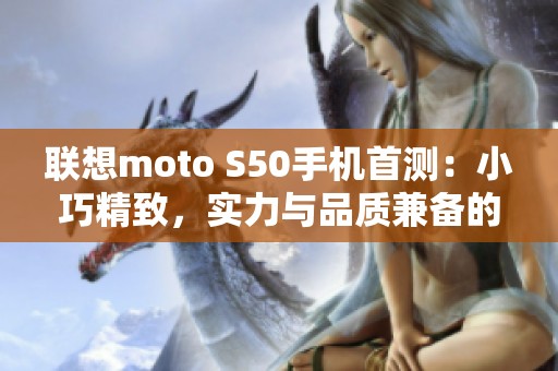 联想moto S50手机首测：小巧精致，实力与品质兼备的口袋旗舰