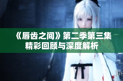 《唇齿之间》第二季第三集精彩回顾与深度解析