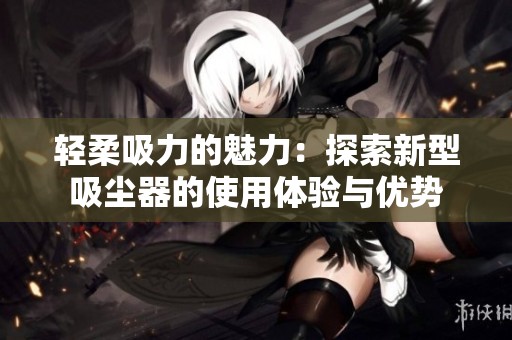 轻柔吸力的魅力：探索新型吸尘器的使用体验与优势